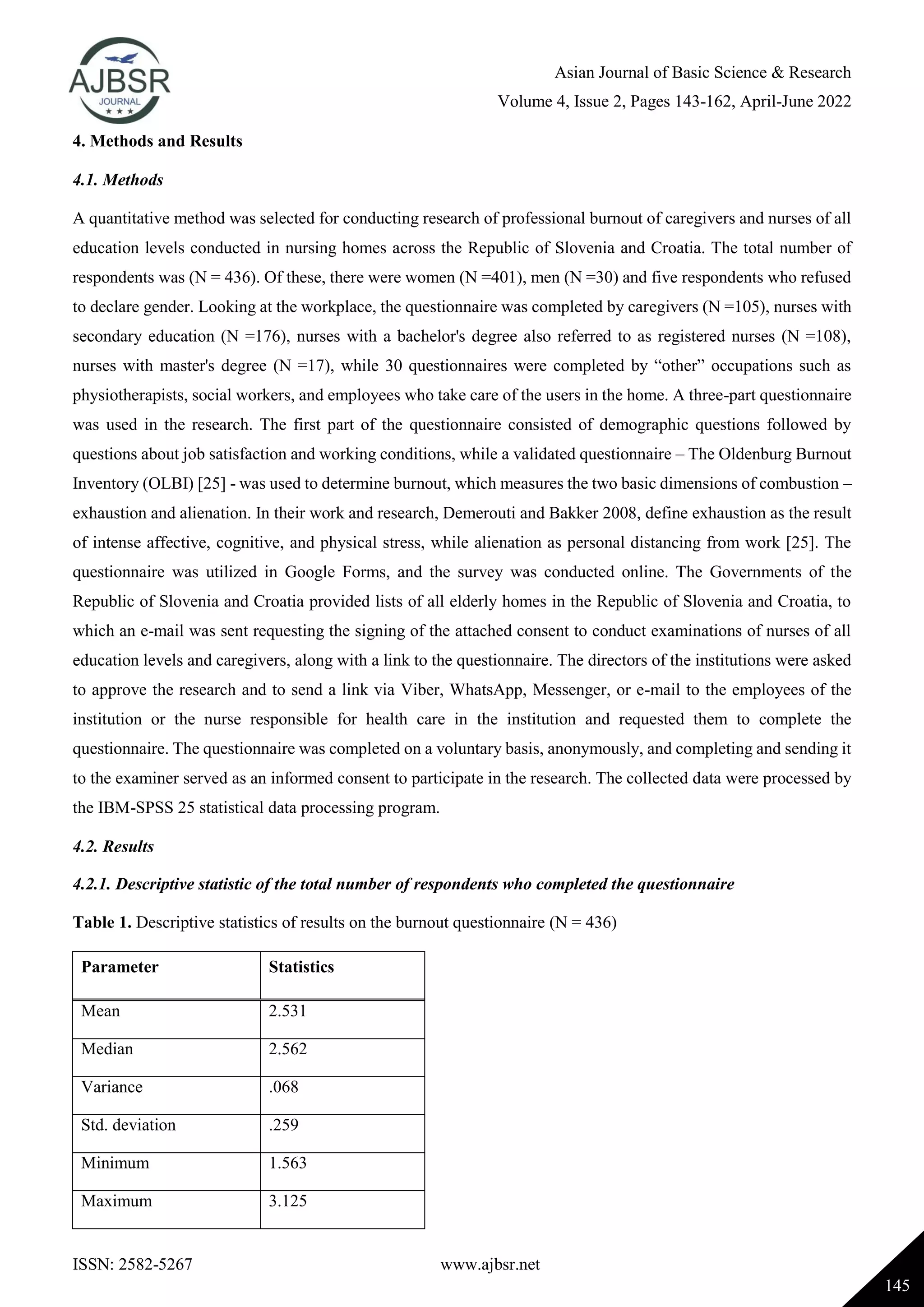 Asian Journal of Basic Science & Research
Volume 4, Issue 2, Pages 143-162, April-June 2022
ISSN: 2582-5267 www.ajbsr.net
145
4. Methods and Results
4.1. Methods
A quantitative method was selected for conducting research of professional burnout of caregivers and nurses of all
education levels conducted in nursing homes across the Republic of Slovenia and Croatia. The total number of
respondents was (N = 436). Of these, there were women (N =401), men (N =30) and five respondents who refused
to declare gender. Looking at the workplace, the questionnaire was completed by caregivers (N =105), nurses with
secondary education (N =176), nurses with a bachelor's degree also referred to as registered nurses (N =108),
nurses with master's degree (N =17), while 30 questionnaires were completed by “other” occupations such as
physiotherapists, social workers, and employees who take care of the users in the home. A three-part questionnaire
was used in the research. The first part of the questionnaire consisted of demographic questions followed by
questions about job satisfaction and working conditions, while a validated questionnaire – The Oldenburg Burnout
Inventory (OLBI) [25] - was used to determine burnout, which measures the two basic dimensions of combustion –
exhaustion and alienation. In their work and research, Demerouti and Bakker 2008, define exhaustion as the result
of intense affective, cognitive, and physical stress, while alienation as personal distancing from work [25]. The
questionnaire was utilized in Google Forms, and the survey was conducted online. The Governments of the
Republic of Slovenia and Croatia provided lists of all elderly homes in the Republic of Slovenia and Croatia, to
which an e-mail was sent requesting the signing of the attached consent to conduct examinations of nurses of all
education levels and caregivers, along with a link to the questionnaire. The directors of the institutions were asked
to approve the research and to send a link via Viber, WhatsApp, Messenger, or e-mail to the employees of the
institution or the nurse responsible for health care in the institution and requested them to complete the
questionnaire. The questionnaire was completed on a voluntary basis, anonymously, and completing and sending it
to the examiner served as an informed consent to participate in the research. The collected data were processed by
the IBM-SPSS 25 statistical data processing program.
4.2. Results
4.2.1. Descriptive statistic of the total number of respondents who completed the questionnaire
Table 1. Descriptive statistics of results on the burnout questionnaire (N = 436)
Parameter Statistics
Mean 2.531
Median 2.562
Variance .068
Std. deviation .259
Minimum 1.563
Maximum 3.125
 