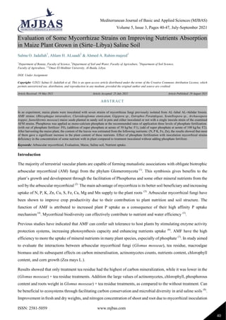 Mediterranean Journal of Basic and Applied Sciences (MJBAS)
Volume 5, Issue 3, Pages 40-47, July-September 2021
ISSN: 2581-5059 www.mjbas.com
40
Evaluation of Some Mycorrhizae Strains on Improving Nutrients Absorption
in Maize Plant Grown in (Sirte–Libya) Saline Soil
Salma O. Jadallah1
, Ahlam H. ALsaadi2
& Ahmed A. Rahim majeed3
1
Department of Botany, Faculty of Science, 2
Department of Soil and Water, Faculty of Agriculture, 3
Department of Soil Science,
Faculty of Agriculture, 1-3
Omar El-Mokhtar University, Al-Baida, Libya.
DOI: Under Assignment
Copyright: ©2021 Salma O. Jadallah et al. This is an open access article distributed under the terms of the Creative Commons Attribution License, which
permits unrestricted use, distribution, and reproduction in any medium, provided the original author and source are credited.
Article Received: 19 May 2021 Article Accepted: 25 July 2021 Article Published: 29 August 2021
Introduction
The majority of terrestrial vascular plants are capable of forming mutualistic associations with obligate biotrophic
arbuscular mycorrhizal (AM) fungi from the phylum Glomeromycota (1)
. This symbiosis gives benefits to the
plant’s growth and development through the facilitation of Phosphorus and some other mineral nutrients from the
soil by the arbuscular mycorrhizal (2)
. The main advantage of mycorrhiza is its better soil beneficiary and increasing
uptake of N, P, K, Zn, Cu, S, Fe, Ca, Mg and Mn supply to the plant roots (3)
. Arbuscular mycorrhizal fungi have
been shown to improve crop productivity due to their contribution to plant nutrition and soil structure. The
function of AMF is attributed to increased plant P uptake as a consequence of their high affinity P uptake
mechanism (4)
. Mycorrhizal biodiversity can effectively contribute to nutrient and water efficiency (5)
.
Previous studies have indicated that AMF can confer salt tolerance to host plants by stimulating enzyme activity
protection systems, increasing photosynthesis capacity and enhancing nutrients uptake (6)
. AMF have the high
efficiency to more the uptake of mineral nutrients in many plant species, especially of phosphate (7)
. In study aimed
to evaluate the interactions between arbuscular mycorrhizal fungi (Glomus mosseae), tea residue, macroalgae
biomass and its subsequent effects on carbon mineralisation, actinomycetes counts, nutrients content, chlorophyll
content, and corn growth (Zea mays L.).
Results showed that only treatment tea residue had the highest of carbon mineralization, while it was lower in the
(Glomus mosseae) + tea residue treatments. Addition the large values of actinomycetes, chlorophyll, phosphorous
content and roots weight in Glomus mosseae) + tea residue treatments, as compared to the without treatment. Can
be beneficial to ecosystems through facilitating carbon conservation and microbial diversity in arid saline soils (8)
.
Improvement in fresh and dry weights, and nitrogen concentration of shoot and root due to mycorrhizal inoculation
ABSTRACT
In an experiment, maize plants were inoculated with seven strains of mycorrhizae fungi previously isolated from AL-Jabal AL-Akhdar forests.
AMF strains: (Rhizophagus intraradices, Claroideoglomus etunicatum, Gigspora sp., Entrophos Porainfeqeas, Scutellospora sp., Archaeospora
trappei, funneliformis mosseae) maize seeds planted in sandy soil in pots and either inoculated or not with a single inocula strain of the examined
AFM strains. Phosphorus was applied as mono-calcium phosphate at the recommended rates of application three levels of phosphate fertilization:
(with out of phosphate fertilizer: F0), (addition of super phosphate at aerate of 50 kg/ha: F1), (add of super phosphate at aerate of 100 kg/ha: F2).
After harvesting the maize plant, the content of the leaves was estimated from the following nutrients: (N, P K, Fe, Zn), the results showed that most
of them gave a significant increase in the plant content of these nutrients. Effect of phosphate fertilization with inoculation mycorrhizal strains
deficiency in the concentration of some nutrient with in plant compared to treatment inoculated without adding phosphate fertilizer.
Keywords: Arbuscular mycorrhizal, Evaluation, Maize, Saline soil, Nutrient uptake.
 