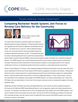 Competing Rochester Health Systems Join Forces to
Revamp Care Delivery for the Community
The state of New York plans to transform health care delivery for
Medicaid patients through the Medicaid 1115 Demonstration Waiver it
has negotiated with the Centers for Medicare and Medicaid Services
(CMS). The Waiver aims to save $17.1 billion of Medicaid federal
money over a five-year period by reducing avoidable hospital and
emergency department admissions by 25%. To accomplish that goal,
the state is redirecting Medicaid funds to performance based Delivery
System Reform Incentive Payment (DSRIP) projects that will radically change how health care is delivered to Medicaid
patients. The DSRIP program uses incentive-based payments that must be earned, initially through the achievement
of process milestones and later improvement of clinical outcome indicators, to encourage providers to form regional
collaborations and focus on operational practices that will be successful in a value-based payment environment.
Similar to Texas’ Medicaid 1115 Waiver, which established Regional Healthcare Partnerships across the state, New York’s
waiver established 25 Performing Provider Systems (PPS) based on geography and regional care delivery. Although both
states have taken a regional approach to implementing pay-for-performance transformation projects, the responsibilities
placed on both the lead provider and the PPS as a whole are staggeringly different. In Texas, lead providers, “anchors”,
are responsible for the coordination and oversight of the DSRIP program in an informal administrative role. In New York,
PPS leads hold vast responsibility in a formal role to drive system outcomes as well as develop joint budgets and funding
distribution plans.
Additionally, the New York Waiver has other meaningful differences, some of which may inform potential renewals of
the Texas and the California DSRIP-based Medicaid Waivers, such as aggressive regional and state-wide performance
outcomes. For example, if the state has not hit 15% of its targeted goal at the halfway point of the DSRIP program, it will
reduce incentive funds for all providers across the state. Not only are the PPS’s financially accountable to the state and
their contracted providers, they also require a level of collaboration that is beyond what DSRIP programs have required
providers to achieve in other states.
Thought Leadership, Visionary Transformation
June 2015www.copehealthsolutions.org
Authors: Mallory Johnson, MHA
and Allen Miller
COPE Monthly Digest
Monthly tips empowering you to transform health care for tomorrow
 