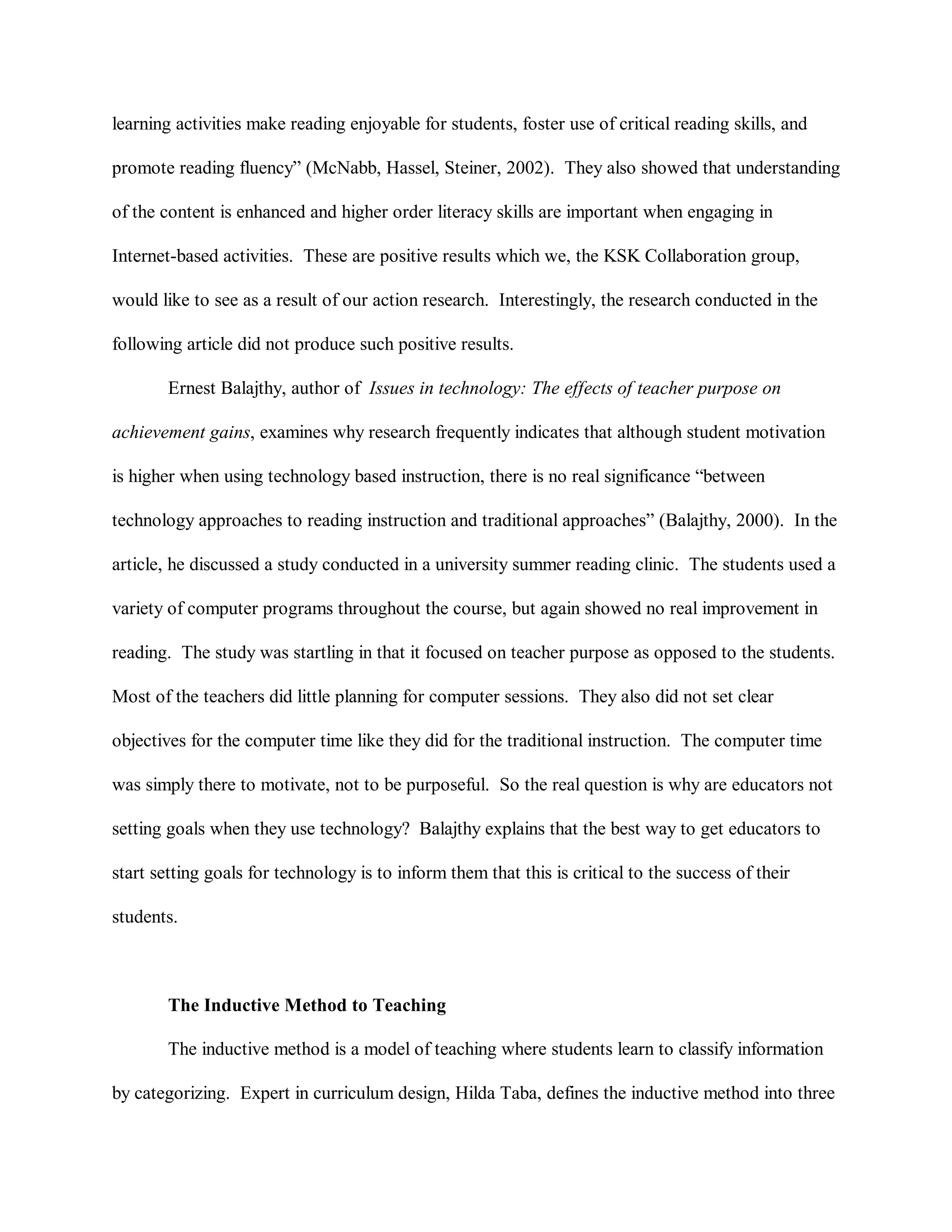 learning activities make reading enjoyable for students, foster use of critical reading skills, and
promote reading fluency” (McNabb, Hassel, Steiner, 2002). They also showed that understanding
of the content is enhanced and higher order literacy skills are important when engaging in
Internet-based activities. These are positive results which we, the KSK Collaboration group,
would like to see as a result of our action research. Interestingly, the research conducted in the
following article did not produce such positive results.
Ernest Balajthy, author of Issues in technology: The effects of teacher purpose on
achievement gains, examines why research frequently indicates that although student motivation
is higher when using technology based instruction, there is no real significance “between
technology approaches to reading instruction and traditional approaches” (Balajthy, 2000). In the
article, he discussed a study conducted in a university summer reading clinic. The students used a
variety of computer programs throughout the course, but again showed no real improvement in
reading. The study was startling in that it focused on teacher purpose as opposed to the students.
Most of the teachers did little planning for computer sessions. They also did not set clear
objectives for the computer time like they did for the traditional instruction. The computer time
was simply there to motivate, not to be purposeful. So the real question is why are educators not
setting goals when they use technology? Balajthy explains that the best way to get educators to
start setting goals for technology is to inform them that this is critical to the success of their
students.
The Inductive Method to Teaching
The inductive method is a model of teaching where students learn to classify information
by categorizing. Expert in curriculum design, Hilda Taba, defines the inductive method into three
 