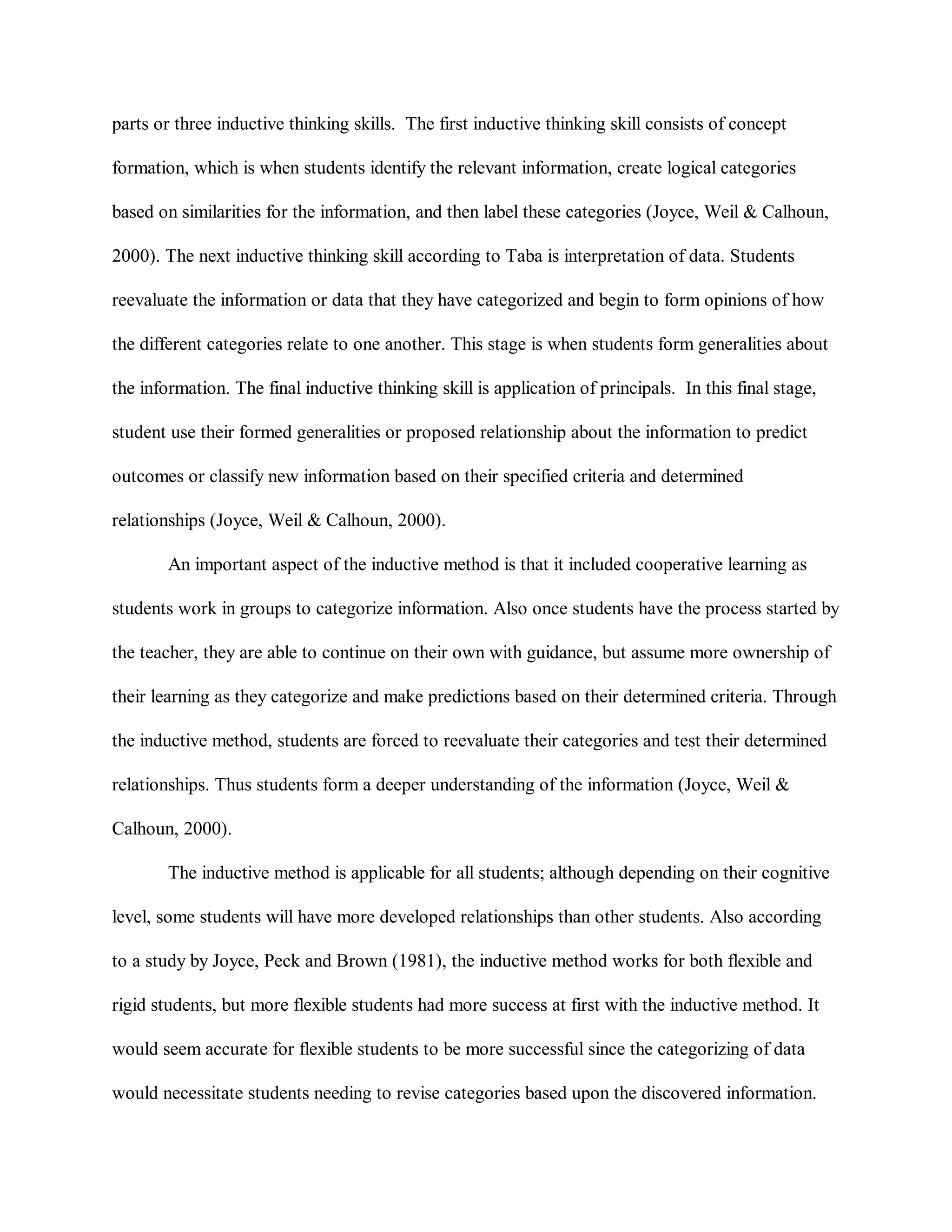 parts or three inductive thinking skills. The first inductive thinking skill consists of concept
formation, which is when students identify the relevant information, create logical categories
based on similarities for the information, and then label these categories (Joyce, Weil & Calhoun,
2000). The next inductive thinking skill according to Taba is interpretation of data. Students
reevaluate the information or data that they have categorized and begin to form opinions of how
the different categories relate to one another. This stage is when students form generalities about
the information. The final inductive thinking skill is application of principals. In this final stage,
student use their formed generalities or proposed relationship about the information to predict
outcomes or classify new information based on their specified criteria and determined
relationships (Joyce, Weil & Calhoun, 2000).
An important aspect of the inductive method is that it included cooperative learning as
students work in groups to categorize information. Also once students have the process started by
the teacher, they are able to continue on their own with guidance, but assume more ownership of
their learning as they categorize and make predictions based on their determined criteria. Through
the inductive method, students are forced to reevaluate their categories and test their determined
relationships. Thus students form a deeper understanding of the information (Joyce, Weil &
Calhoun, 2000).
The inductive method is applicable for all students; although depending on their cognitive
level, some students will have more developed relationships than other students. Also according
to a study by Joyce, Peck and Brown (1981), the inductive method works for both flexible and
rigid students, but more flexible students had more success at first with the inductive method. It
would seem accurate for flexible students to be more successful since the categorizing of data
would necessitate students needing to revise categories based upon the discovered information.
 