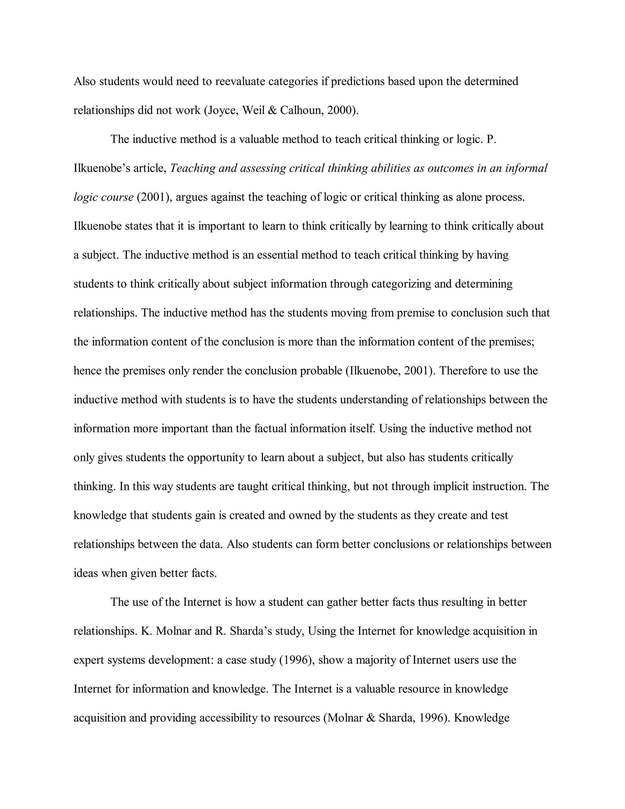 Also students would need to reevaluate categories if predictions based upon the determined
relationships did not work (Joyce, Weil & Calhoun, 2000).
The inductive method is a valuable method to teach critical thinking or logic. P.
Ilkuenobe’s article, Teaching and assessing critical thinking abilities as outcomes in an informal
logic course (2001), argues against the teaching of logic or critical thinking as alone process.
Ilkuenobe states that it is important to learn to think critically by learning to think critically about
a subject. The inductive method is an essential method to teach critical thinking by having
students to think critically about subject information through categorizing and determining
relationships. The inductive method has the students moving from premise to conclusion such that
the information content of the conclusion is more than the information content of the premises;
hence the premises only render the conclusion probable (Ilkuenobe, 2001). Therefore to use the
inductive method with students is to have the students understanding of relationships between the
information more important than the factual information itself. Using the inductive method not
only gives students the opportunity to learn about a subject, but also has students critically
thinking. In this way students are taught critical thinking, but not through implicit instruction. The
knowledge that students gain is created and owned by the students as they create and test
relationships between the data. Also students can form better conclusions or relationships between
ideas when given better facts.
The use of the Internet is how a student can gather better facts thus resulting in better
relationships. K. Molnar and R. Sharda’s study, Using the Internet for knowledge acquisition in
expert systems development: a case study (1996), show a majority of Internet users use the
Internet for information and knowledge. The Internet is a valuable resource in knowledge
acquisition and providing accessibility to resources (Molnar & Sharda, 1996). Knowledge
 