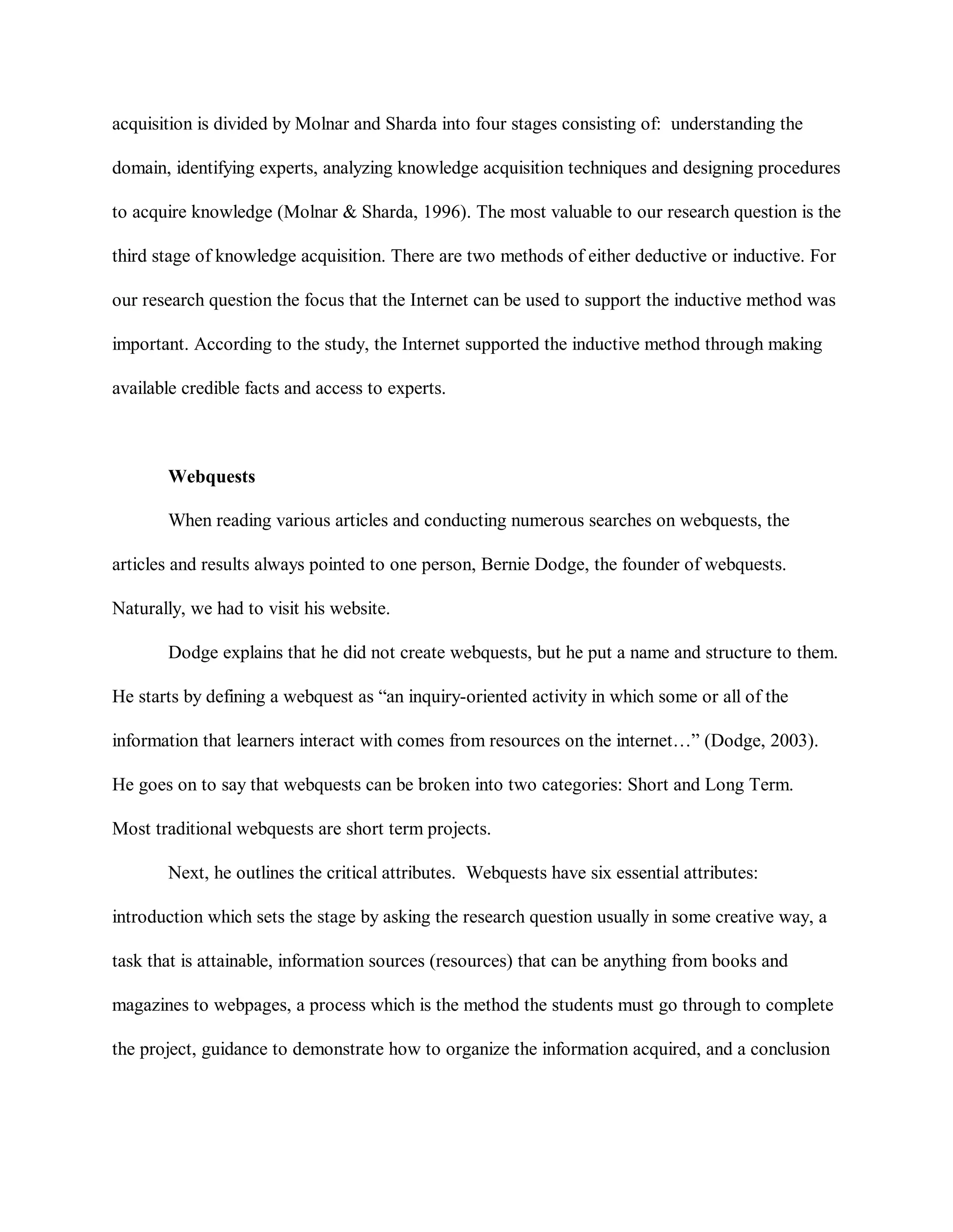 acquisition is divided by Molnar and Sharda into four stages consisting of: understanding the
domain, identifying experts, analyzing knowledge acquisition techniques and designing procedures
to acquire knowledge (Molnar & Sharda, 1996). The most valuable to our research question is the
third stage of knowledge acquisition. There are two methods of either deductive or inductive. For
our research question the focus that the Internet can be used to support the inductive method was
important. According to the study, the Internet supported the inductive method through making
available credible facts and access to experts.
Webquests
When reading various articles and conducting numerous searches on webquests, the
articles and results always pointed to one person, Bernie Dodge, the founder of webquests.
Naturally, we had to visit his website.
Dodge explains that he did not create webquests, but he put a name and structure to them.
He starts by defining a webquest as “an inquiry-oriented activity in which some or all of the
information that learners interact with comes from resources on the internet…” (Dodge, 2003).
He goes on to say that webquests can be broken into two categories: Short and Long Term.
Most traditional webquests are short term projects.
Next, he outlines the critical attributes. Webquests have six essential attributes:
introduction which sets the stage by asking the research question usually in some creative way, a
task that is attainable, information sources (resources) that can be anything from books and
magazines to webpages, a process which is the method the students must go through to complete
the project, guidance to demonstrate how to organize the information acquired, and a conclusion
 