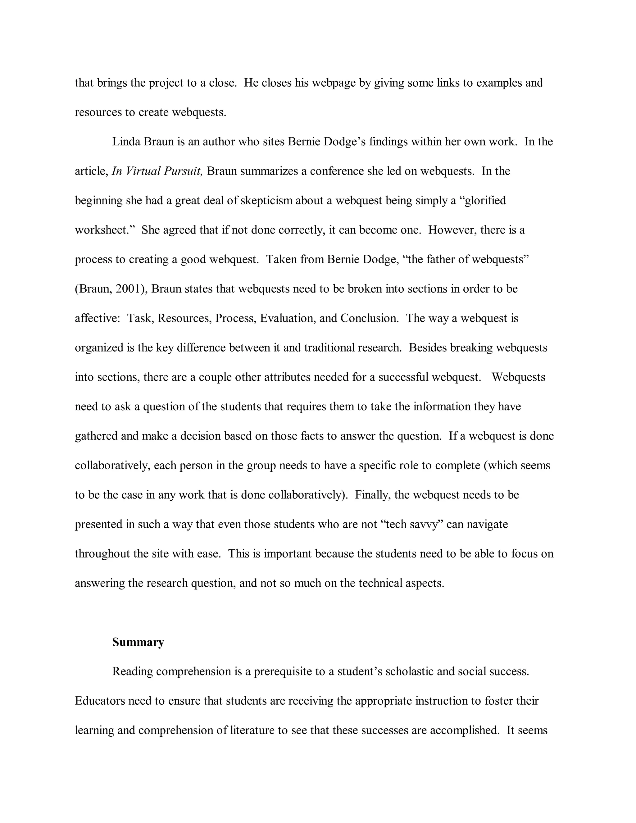 that brings the project to a close. He closes his webpage by giving some links to examples and
resources to create webquests.
Linda Braun is an author who sites Bernie Dodge’s findings within her own work. In the
article, In Virtual Pursuit, Braun summarizes a conference she led on webquests. In the
beginning she had a great deal of skepticism about a webquest being simply a “glorified
worksheet.” She agreed that if not done correctly, it can become one. However, there is a
process to creating a good webquest. Taken from Bernie Dodge, “the father of webquests”
(Braun, 2001), Braun states that webquests need to be broken into sections in order to be
affective: Task, Resources, Process, Evaluation, and Conclusion. The way a webquest is
organized is the key difference between it and traditional research. Besides breaking webquests
into sections, there are a couple other attributes needed for a successful webquest. Webquests
need to ask a question of the students that requires them to take the information they have
gathered and make a decision based on those facts to answer the question. If a webquest is done
collaboratively, each person in the group needs to have a specific role to complete (which seems
to be the case in any work that is done collaboratively). Finally, the webquest needs to be
presented in such a way that even those students who are not “tech savvy” can navigate
throughout the site with ease. This is important because the students need to be able to focus on
answering the research question, and not so much on the technical aspects.
Summary
Reading comprehension is a prerequisite to a student’s scholastic and social success.
Educators need to ensure that students are receiving the appropriate instruction to foster their
learning and comprehension of literature to see that these successes are accomplished. It seems
 