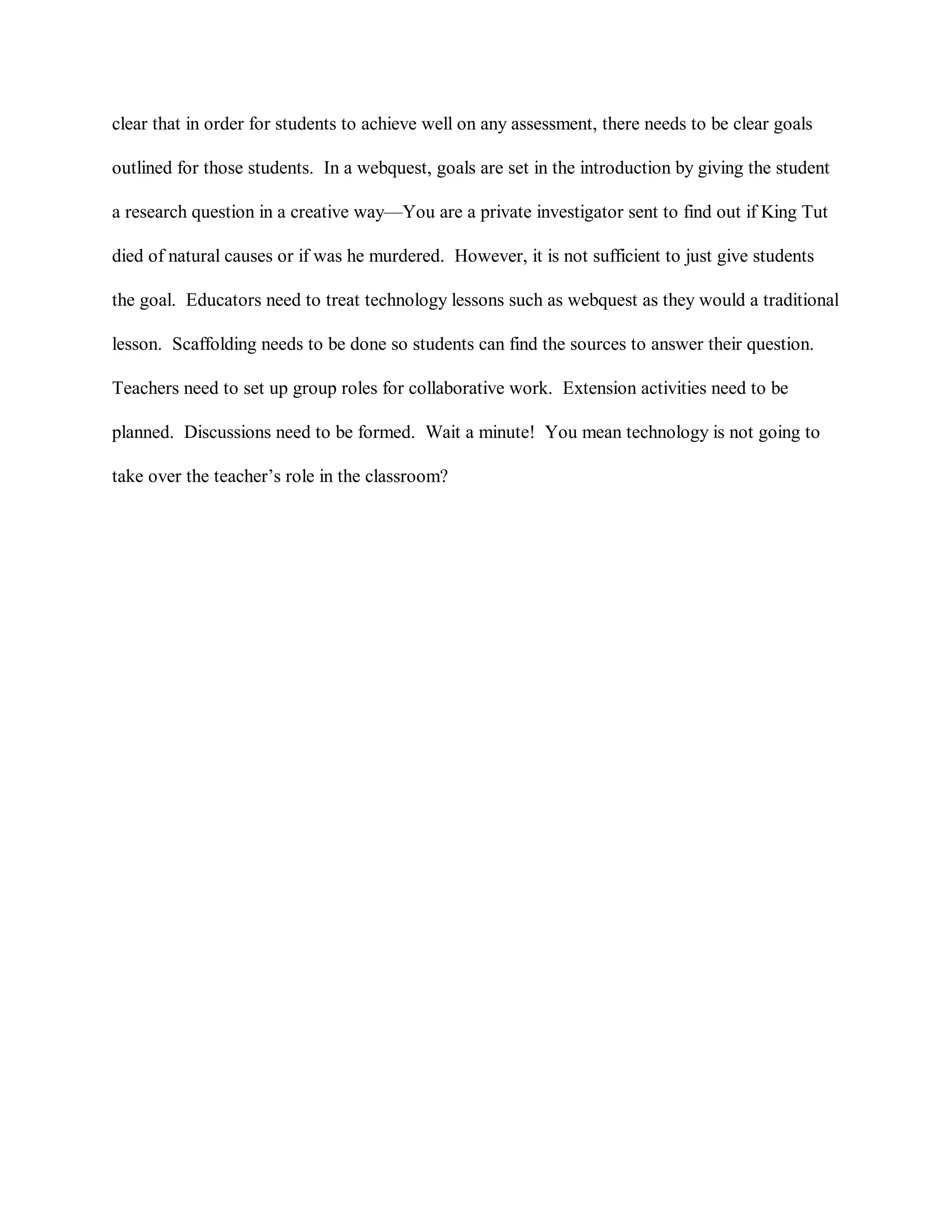 clear that in order for students to achieve well on any assessment, there needs to be clear goals
outlined for those students. In a webquest, goals are set in the introduction by giving the student
a research question in a creative way—You are a private investigator sent to find out if King Tut
died of natural causes or if was he murdered. However, it is not sufficient to just give students
the goal. Educators need to treat technology lessons such as webquest as they would a traditional
lesson. Scaffolding needs to be done so students can find the sources to answer their question.
Teachers need to set up group roles for collaborative work. Extension activities need to be
planned. Discussions need to be formed. Wait a minute! You mean technology is not going to
take over the teacher’s role in the classroom?
 