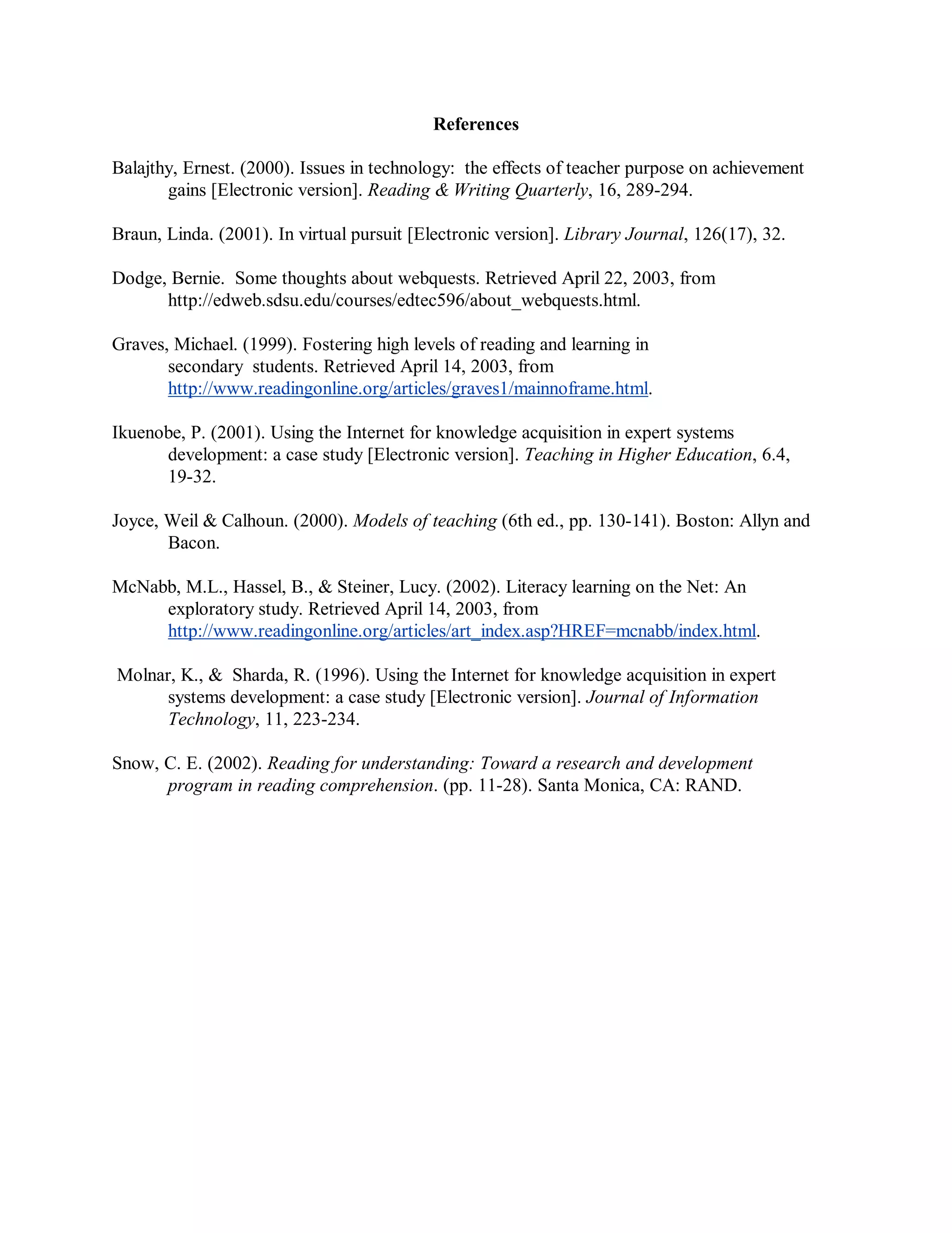 References
Balajthy, Ernest. (2000). Issues in technology: the effects of teacher purpose on achievement
gains [Electronic version]. Reading & Writing Quarterly, 16, 289-294.
Braun, Linda. (2001). In virtual pursuit [Electronic version]. Library Journal, 126(17), 32.
Dodge, Bernie. Some thoughts about webquests. Retrieved April 22, 2003, from
http://edweb.sdsu.edu/courses/edtec596/about_webquests.html.
Graves, Michael. (1999). Fostering high levels of reading and learning in
secondary students. Retrieved April 14, 2003, from
http://www.readingonline.org/articles/graves1/mainnoframe.html.
Ikuenobe, P. (2001). Using the Internet for knowledge acquisition in expert systems
development: a case study [Electronic version]. Teaching in Higher Education, 6.4,
19-32.
Joyce, Weil & Calhoun. (2000). Models of teaching (6th ed., pp. 130-141). Boston: Allyn and
Bacon.
McNabb, M.L., Hassel, B., & Steiner, Lucy. (2002). Literacy learning on the Net: An
exploratory study. Retrieved April 14, 2003, from
http://www.readingonline.org/articles/art_index.asp?HREF=mcnabb/index.html.
Molnar, K., & Sharda, R. (1996). Using the Internet for knowledge acquisition in expert
systems development: a case study [Electronic version]. Journal of Information
Technology, 11, 223-234.
Snow, C. E. (2002). Reading for understanding: Toward a research and development
program in reading comprehension. (pp. 11-28). Santa Monica, CA: RAND.
 