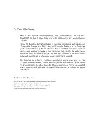 To Whom It May Concern:
This is the highest recommendation, and commendation, for SAMUEL
SÁNCHEZ, so that it could help him to be accepted in any academic/work
program.
I knew Mr. Sanchez during his studies in Industrial Scheduling, as I’m professor
of Materials Science and Technology at Universitat Politècnica de Catalunya
(UPC- BarcelonaTECH). As an educator, I have watched him grow, seen his
talents and abilities not only in the classroom but outside its walls, when
interacting with all types of people, as well. Mr. Sanchez is an enthusiastic
individual, considerate of others and always patient and blessed.
Mr. Sanchez is a highly intelligent, perceptive young man and he has
consistently demonstrated positive and enthusiastic attitudes and habits toward
his professors and the other students. I highly recommend him to be accepted
in your programme in which he can spread his excitement and share his talents
with others.
Dr. M. Núria Salán Ballesteros
CIEFMA (Center of Estructural Integrity and Materials Reliability, http://www.ciefma.es)
RIMA Academic Coordinator (http://www.upc.edu/rima)
UPC-Gender Program Academic Coordinator (http://www.upc.edu/igualtat)
PCT-UPC Academic Coordinator (http://www.upc.edu/pct)
CRAE (Aerospace Research Center, https://recerca.upc.edu/crae)
 