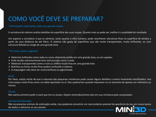 COMO VOCÊ DEVE SE PREPARAR?
*Informações importantes sobre seu guarda-roupas
A varredura do sistema analisa detalhes da superfície das suas roupas. Quanto mais se pode ver, melhor é a qualidade do resultado.
Um aspecto a considerar é que as câmeras, tanto quanto o olho humano, pode reconhecer estruturas finas na superfície de tecidos a
partir de uma distância de até 50cm. O sistema não gosta de superfícies que são muito transparentes, muito brilhantes, ou com
estrutura falhada ao longo de uma grande área.
* Por favor, evite o seguinte:
 Materiais brilhantes como seda ou couro altamente polido em uma grande área, ou em sapatos.
 Evite tecidos extremamente bem estruturadas como a seda.
 Materiais transparentes como o tule ou chiffon muito fina em uma grande área
 Bolinhas ou listras muito finas podem confundir o sistema.
 A maquiagem não deve ser muito brilhosa ou pigmentada.
Geral
Por favor, esteja ciente de que a natureza das pequenas miniaturas pode causar alguns detalhes a serem levemente reestilizados. Isso
inclui peças muito finas como um dedo apontado no ar. Eles quebrariam quando impressos na no tamanho de apenas um milímetro ou
menos.
Óculos
Nós vamos primeiro pedir a você que tire os óculos. Depois reintroduziremos eles em sua miniatura pelo computador.
Animais de Estimação
Não escaneamos animais de estimação ainda, mas podemos encontrar um mais próximo possível da aparência do seu em nosso banco
de dados e adicionar ao seu pacote.
 