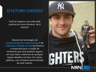 O FUTURO CHEGOU!
Você já imaginou uma vida onde
pudesse ter uma miniatura de si
mesmo?
Através das tecnologias de
escaneamento de corpo humano e de
impressão colorida em 3D, nós fizemos
o impossível para a criação de
miniaturas que você pudesse segurar
em suas mãos e observar de qualquer
ângulo detalhes incríveis. Em outras
palavras, uma miniatura personalizada
de você mesmo.
 