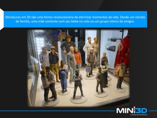 Miniaturas em 3D são uma forma revolucionária de eternizar momentos da vida. Desde um retrato
de família, uma mãe contente com seu bebe no colo ou um grupo inteiro de amigos.
 