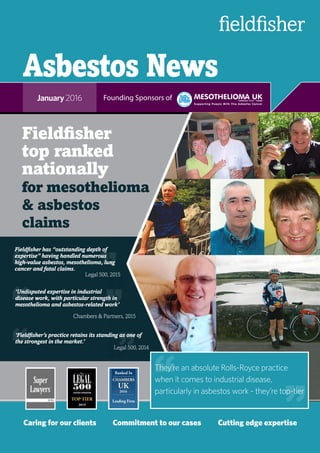Asbestos News
January 2016
Caring for our clients	 Commitment to our cases	 Cutting edge expertise
Founding Sponsors of
Fieldfisher
top ranked
nationally
for mesothelioma
& asbestos
claims
“
“
“
“
Fieldfisher has “outstanding depth of
expertise” having handled numerous
high-value asbestos, mesothelioma, lung
cancer and fatal claims.
“‘Fieldfisher’s practice retains its standing as one of
the strongest in the market.’
“
‘Undisputed expertise in industrial
disease work, with particular strength in
mesothelioma and asbestos-related work’
“
“
“Legal 500, 2015
Chambers & Partners, 2015
“
2014
They’re an absolute Rolls-Royce practice
when it comes to industrial disease,
particularly in asbestos work - they’re top-tier
“ “
Legal 500, 2014
 