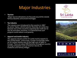 Major Industries
• Tourism
Major tourist attractions are focused around the islands
famous beaches and ancient heritages
• Tea industry
The industry was introduced to the country in 1867
by James Taylor, a British planter Recently, Sri Lanka has
become one of the countries exporting fair trade tea to
the UK and other countries. It is believed that such
projects could reduce rural poverty
• Apparel and textile industry
The apparel industry of the Sri Lanka mainly exports to
the United States and Europe. Europe increasingly relies
on Sri Lankan textiles due to the high cost of labor in
Europe. There are about 900 factories throughout country
serving companies such as Victoria's Secret, Liz
Claiborne and Tommy Hilfiger.
 