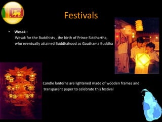 Festivals
• Wesak :
Wesak for the Buddhists , the birth of Prince Siddhartha,
who eventually attained Buddhahood as Gauthama Buddha
Candle lanterns are lightened made of wooden frames and
transparent paper to celebrate this festival
 