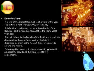 • Kandy Perahera :
It is one of the biggest Buddhist celebrations of the year.
The festival is held every July/August in Kandy
This Festival is to honour the sacred tooth relic of the
Buddha – said to have been brought to the island 2000
years ago.
The relic is kept in the Temple of the Tooth and a replica is
displayed in a Golden Casket on top of a brightly
decorated elephant at the front of the evening parade
around the streets.
Following this, dancers, fire-breathers and jugglers mill
amongst the crowd and there are lots of lively
celebrations.
 