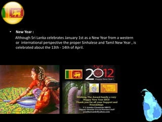 • New Year :
Although Sri Lanka celebrates January 1st as a New Year from a western
or international perspective the proper Sinhalese and Tamil New Year , is
celebrated about the 13th - 14th of April.
 