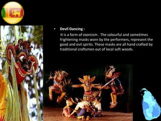 • Devil Dancing :
It is a form of exorcism . The colourful and sometimes
frightening masks worn by the performers, represent the
good and evil spirits. These masks are all hand crafted by
traditional craftsmen out of local soft woods.
 