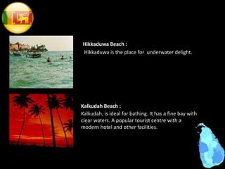 Hikkaduwa Beach :
Hikkaduwa is the place for underwater delight.
Kalkudah, is ideal for bathing. It has a fine bay with
clear waters. A popular tourist centre with a
modern hotel and other facilities.
Kalkudah Beach :
 