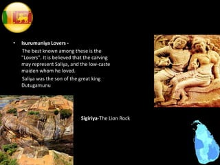 • Isurumuniya Lovers -
The best known among these is the
"Lovers". It is believed that the carving
may represent Saliya, and the low-caste
maiden whom he loved.
Saliya was the son of the great king
Dutugamunu
Sigiriya-The Lion Rock
 
