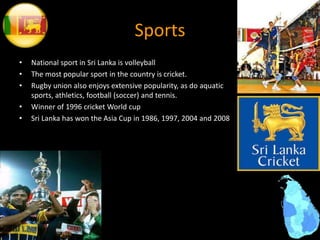 Sports
• National sport in Sri Lanka is volleyball
• The most popular sport in the country is cricket.
• Rugby union also enjoys extensive popularity, as do aquatic
sports, athletics, football (soccer) and tennis.
• Winner of 1996 cricket World cup
• Sri Lanka has won the Asia Cup in 1986, 1997, 2004 and 2008
 