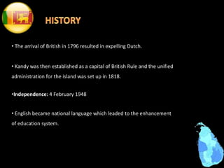 • The arrival of British in 1796 resulted in expelling Dutch.
• Kandy was then established as a capital of British Rule and the unified
administration for the island was set up in 1818.
•Independence: 4 February 1948
• English became national language which leaded to the enhancement
of education system.
 