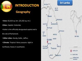 • Area: 65,610 sq. km. (25,332 sq. mi.)
•Cities: Capital--Colombo
• Kotte is the officially designated capital and is
the site of Parliament.
• Other cities--Kandy, Galle , Jaffna .
• Climate: Tropical. Rainy seasons--light in
northeast, heavy in southwest.
 