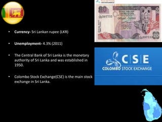 • Currency- Sri Lankan rupee (LKR)
• Unemployment- 4.3% (2011)
• The Central Bank of Sri Lanka is the monetary
authority of Sri Lanka and was established in
1950.
• Colombo Stock Exchange(CSE) is the main stock
exchange in Sri Lanka.
 