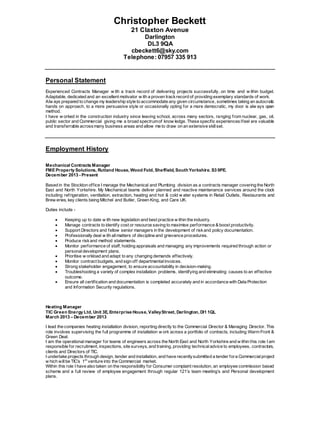 Christopher Beckett
21 Claxton Avenue
Darlington
DL3 9QA
cbeckett6@sky.com
Telephone: 07957 335 913
Personal Statement
Hands
Experienced Contracts Manager w ith a track record of delivering projects successfully, on time and w ithin budget.
Adaptable, dedicated and an excellent motivator w ith a proven trackrecord of providing exemplary standards of work.
Alw ays prepared to change my leadership style to accommodate any given circumstance, sometimes taking an autocratic
hands on approach, to a more persuasive style or occasionally opting for a more democratic, my door is alw ays open
method.
I have w orked in the construction industry since leaving school, across many sectors, ranging from nuclear, gas, oil,
public sector and Commercial giving me a broad spectrumof know ledge. These specific experiencesIfeel are valuable
and transferrable acrossmany business areas and allow me to draw on an extensive skillset.
Employment History
Mechanical Contracts Manager
FME Property Solutions, Rutland House, Wood Fold, Sheffield, SouthYorkshire. S3 9PE.
December 2013 - Present
Based in the Stockton office I manage the Mechanical and Plumbing division as a contracts manager covering the North
East and North Yorkshire. My Mechanical teams deliver planned and reactive maintenance services around the clock
including refrigeration, ventilation, extraction, heating and hot & cold w ater systems in Retail Outlets, Restaurants and
Brew eries, key clients being Mitchel and Butler, Green King, and Care UK.
Duties include -
 Keeping up to date w ith new legislation and best practice w ithin the industry.
 Manage contracts to identify cost or resource saving to maximise performance & boost productivity.
 Support Directors and fellow senior managers in the development of riskand policy documentation.
 Professionally deal w ith allmatters of discipline and grievance procedures.
 Produce riskand method statements.
 Monitor performance of staff, holding appraisals and managing any improvements required through action or
personaldevelopment plans.
 Prioritise w orkload and adapt to any changing demands effectively.
 Monitor contract budgets, and sign off departmentalinvoices.
 Strong stakeholder engagement, to ensure accountability in decision-making.
 Troubleshooting a variety of complex installation problems, identifying and eliminating causes to an effective
outcome.
 Ensure all certification and documentation is completed accurately and in accordance with Data Protection
and Information Security regulations.
Heating Manager
TIC Green Energy Ltd, Unit 3E, Enterprise House, ValleyStreet, Darlington, Dl1 1QL
March 2013 – December 2013
I lead the companies heating installation division, reporting directly to the Commercial Director & Managing Director. This
role involves supervising the full programme of installation w ork across a portfolio of contracts, including Warm Front &
Green Deal.
I am the operational manager for teams of engineers across the North East and North Yorkshire and w ithin this role I am
responsible for recruitment, inspections, site surveys, and training, providing technicaladvice to employees, contractors,
clients and Directors of TIC.
I undertake projects through design, tender and installation, and have recentlysubmitted a tender fora Commercialproject
w hich willbe TIC’s 1st
venture into the Commercial market.
Within this role I have also taken on the responsibility for Consumer complaint resolution, an employee commission based
scheme and a full review of employee engagement through regular 121’s team meeting’s and Personal development
plans.
 