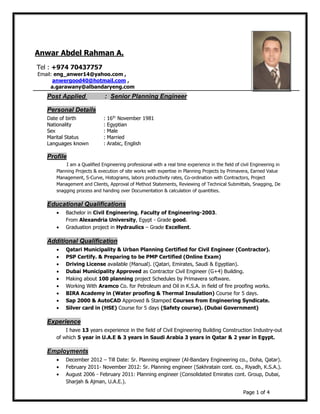 Page 1 of 4
Post Applied : Senior Planning Engineer
Personal Details
Date of birth : 16th
November 1981
Nationality : Egyptian
Sex : Male
Marital Status : Married
Languages known : Arabic, English
Profile
I am a Qualified Engineering professional with a real time experience in the field of civil Engineering in
Planning Projects & execution of site works with expertise in Planning Projects by Primavera, Earned Value
Management, S-Curve, Histograms, labors productivity rates, Co-ordination with Contractors, Project
Management and Clients, Approval of Method Statements, Reviewing of Technical Submittals, Snagging, De
snagging process and handing over Documentation & calculation of quantities.
Educational Qualifications
• Bachelor in Civil Engineering, Faculty of Engineering-2003.
From Alexandria University, Egypt - Grade good.
• Graduation project in Hydraulics – Grade Excellent.
Additional Qualification
• Qatari Municipality & Urban Planning Certified for Civil Engineer (Contractor).
• PSP Certify. & Preparing to be PMP Certified (Online Exam)
• Driving License available (Manual). (Qatari, Emirates, Saudi & Egyptian).
• Dubai Municipality Approved as Contractor Civil Engineer (G+4) Building.
• Making about 100 planning project Schedules by Primavera software.
• Working With Aramco Co. for Petroleum and Oil in K.S.A. in field of fire proofing works.
• BIRA Academy in (Water proofing & Thermal Insulation) Course for 5 days.
• Sap 2000 & AutoCAD Approved & Stamped Courses from Engineering Syndicate.
• Silver card in (HSE) Course for 5 days (Safety course). (Dubai Government)
Experience
I have 13 years experience in the field of Civil Engineering Building Construction Industry-out
of which 5 year in U.A.E & 3 years in Saudi Arabia 3 years in Qatar & 2 year in Egypt.
Employments
• December 2012 – Till Date: Sr. Planning engineer (Al-Bandary Engineering co., Doha, Qatar).
• February 2011- November 2012: Sr. Planning engineer (Sakhratain cont. co., Riyadh, K.S.A.).
• August 2006 - February 2011: Planning engineer (Consolidated Emirates cont. Group, Dubai,
Sharjah & Ajman, U.A.E.).
Anwar Abdel Rahman A.
Tel : +974 70437757
Email: eng_anwer14@yahoo.com ,
anwergood40@hotmail.com ,
a.garawany@albandaryeng.com
 