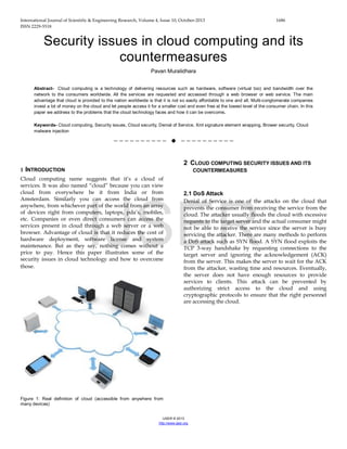 International Journal of Scientific & Engineering Research, Volume 4, Issue 10, October-2013 1686
ISSN 2229-5518
IJSER © 2013
http://www.ijser.org
Security issues in cloud computing and its
countermeasures
Pavan Muralidhara
Abstract- Cloud computing is a technology of delivering resources such as hardware, software (virtual too) and bandwidth over the
network to the consumers worldwide. All the services are requested and accessed through a web browser or web service. The main
advantage that cloud is provided to the nation worldwide is that it is not so easily affordable to one and all. Multi-conglomerate companies
invest a lot of money on the cloud and let people access it for a smaller cost and even free at the lowest level of the consumer chain. In this
paper we address to the problems that the cloud technology faces and how it can be overcome.
Keywords- Cloud computing, Security issues, Cloud security, Denial of Service, Xml signature element wrapping, Brower security, Cloud
malware injection
——————————  ——————————
1 INTRODUCTION
Cloud computing name suggests that it’s a cloud of
services. It was also named “cloud” because you can view
cloud from everywhere be it from India or from
Amsterdam. Similarly you can access the cloud from
anywhere, from whichever part of the world from an array
of devices right from computers, laptops, pda’s, mobiles,
etc. Companies or even direct consumers can access the
services present in cloud through a web server or a web
browser. Advantage of cloud is that it reduces the cost of
hardware deployment, software license and system
maintenance. But as they say, nothing comes without a
price to pay. Hence this paper illustrates some of the
security issues in cloud technology and how to overcome
those.
Figure 1: Real definition of cloud (accessible from anywhere from
many devices)
2 CLOUD COMPUTING SECURITY ISSUES AND ITS
COUNTERMEASURES
2.1 DoS Attack
Denial of Service is one of the attacks on the cloud that
prevents the consumer from receiving the service from the
cloud. The attacker usually floods the cloud with excessive
requests to the target server and the actual consumer might
not be able to receive the service since the server is busy
servicing the attacker. There are many methods to perform
a DoS attack such as SYN flood. A SYN flood exploits the
TCP 3-way handshake by requesting connections to the
target server and ignoring the acknowledgement (ACK)
from the server. This makes the server to wait for the ACK
from the attacker, wasting time and resources. Eventually,
the server does not have enough resources to provide
services to clients. This attack can be prevented by
authorizing strict access to the cloud and using
cryptographic protocols to ensure that the right personnel
are accessing the cloud.
IJSER
 