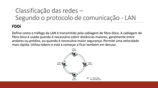 Classificação das redes –
Segundo o protocolo de comunicação - LAN
FDDi
Define como o tráfego da LAN é transmitido pela cablagem de fibra ótica. A cablagem de
fibra ótica é usada quando é necessário cobrir distâncias maiores, geralmente entre
andares ou prédios, ou quando é necessária maior segurança. Permite uma velocidade
mais rápida. Utiliza tokens e está a começar a ficar também em desuso.
 
