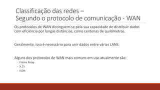 Classificação das redes –
Segundo o protocolo de comunicação - WAN
Os protocolos de WAN distinguem-se pela sua capacidade de distribuir dados
com eficiência por longas distâncias, como centenas de quilómetros.
Geralmente, isso é necessário para unir dados entre várias LANS.
Alguns dos protocolos de WAN mais comuns em uso atualmente são:
◦ Frame Relay
◦ X.25
◦ ISDN
 