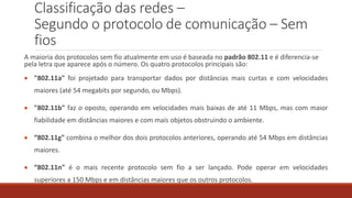 Classificação das redes –
Segundo o protocolo de comunicação – Sem
fios
A maioria dos protocolos sem fio atualmente em uso é baseada no padrão 802.11 e é diferencia-se
pela letra que aparece após o número. Os quatro protocolos principais são:
 "802.11a" foi projetado para transportar dados por distâncias mais curtas e com velocidades
maiores (até 54 megabits por segundo, ou Mbps).
 "802.11b" faz o oposto, operando em velocidades mais baixas de até 11 Mbps, mas com maior
fiabilidade em distâncias maiores e com mais objetos obstruindo o ambiente.
 “802.11g" combina o melhor dos dois protocolos anteriores, operando até 54 Mbps em distâncias
maiores.
 “802.11n" é o mais recente protocolo sem fio a ser lançado. Pode operar em velocidades
superiores a 150 Mbps e em distâncias maiores que os outros protocolos.
 