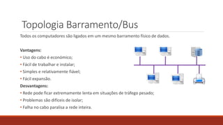 Topologia Barramento/Bus
Todos os computadores são ligados em um mesmo barramento físico de dados.
Vantagens:
• Uso do cabo é económico;
• Fácil de trabalhar e instalar;
• Simples e relativamente fiável;
• Fácil expansão.
Desvantagens:
• Rede pode ficar extremamente lenta em situações de tráfego pesado;
• Problemas são difíceis de isolar;
• Falha no cabo paralisa a rede inteira.
 