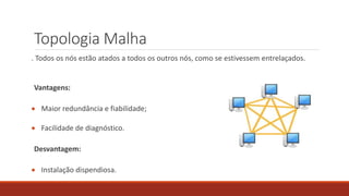 Topologia Malha
. Todos os nós estão atados a todos os outros nós, como se estivessem entrelaçados.
Vantagens:
 Maior redundância e fiabilidade;
 Facilidade de diagnóstico.
Desvantagem:
 Instalação dispendiosa.
 