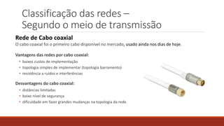 Classificação das redes –
Segundo o meio de transmissão
Rede de Cabo coaxial
O cabo coaxial foi o primeiro cabo disponível no mercado, usado ainda nos dias de hoje.
Vantagens das redes por cabo coaxial:
• baixos custos de implementação
• topologia simples de implementar (topologia barramento)
• resistência a ruídos e interferências
Desvantagens do cabo coaxial:
• distâncias limitadas
• baixo nível de segurança
• dificuldade em fazer grandes mudanças na topologia da rede.
 