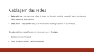 Cablagem das redes
 Cabos elétricos - normalmente cabos de cobre (ou de outro material condutor), que transmitem os
dados através de sinais elétricos.
 Cabos óticos - cabos de fibra ótica, que transmitem a informação através de ou luminosos.
Os cabos elétricos mais utilizados em redes podem ser de dois tipos:
 Cabo coaxial (coaxial cable)
 Cabos de pares trançados (twisted-pair cable)
 