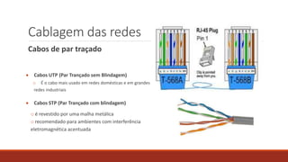 Cablagem das redes
Cabos de par traçado
 Cabos UTP (Par Trançado sem Blindagem)
o É o cabo mais usado em redes domésticas e em grandes
redes industriais
 Cabos STP (Par Trançado com blindagem)
o é revestido por uma malha metálica
o recomendado para ambientes com interferência
eletromagnética acentuada
 
