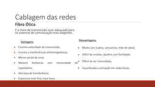 Cablagem das redes
Fibra Ótica
É o meio de transmissão mais adequado para
os sistemas de comunicação mais exigentes .
Vantagens
 Enorme velocidade de transmissão;
 Imunes a interferências eletromagnéticas;
 Menor perda de sinal;
 Maiores distâncias sem necessidade de
repetidores;
 Alta taxa de transferência;
 Espessura mais fina, mais leves.
Desvantagens:
 Muito caro (cabos, acessórios, mão de obra);
 Difícil de instalar; Quebra com facilidade;
 Difícil de ser remendado;
 Injustificada a utilização em redes locais.
 