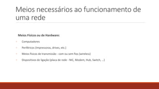 Meios necessários ao funcionamento de
uma rede
Meios Físicos ou de Hardware:
◦ Computadores
◦ Periféricos (Impressoras, drives, etc.)
◦ Meios físicos de transmissão - com ou sem fios (wireless)
◦ Dispositivos de ligação (placa de rede - NIC, Modem, Hub, Switch, …)
 