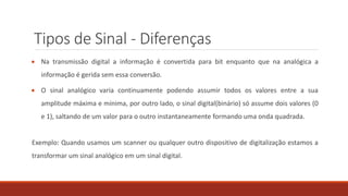 Tipos de Sinal - Diferenças
 Na transmissão digital a informação é convertida para bit enquanto que na analógica a
informação é gerida sem essa conversão.
 O sinal analógico varia continuamente podendo assumir todos os valores entre a sua
amplitude máxima e mínima, por outro lado, o sinal digital(binário) só assume dois valores (0
e 1), saltando de um valor para o outro instantaneamente formando uma onda quadrada.
Exemplo: Quando usamos um scanner ou qualquer outro dispositivo de digitalização estamos a
transformar um sinal analógico em um sinal digital.
 