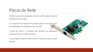 Placas de Rede
Também chamada de adaptador de rede ou NIC, sigla de Network
Interface Card, em inglês
É o dispositivo de hardware responsável pela comunicação entre
os computadores ou dispositivos de uma rede.
A placa de rede é o hardware que permite aos dispositivos
conversarem entre si através da rede.
A sua função é controlar todo o envio e receção de dados através
da rede.
 