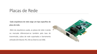 Placas de Rede
Cada arquitetura de rede exige um tipo específico de
placa de rede.
Além da arquitetura usada, as placas de rede à venda
no mercado diferenciam-se também pela taxa de
transmissão, cabos de rede suportados e barramento
utilizado (On-Board, PCI, ISA ou Externa via USB).
 