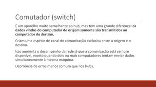 Comutador (switch)
É um aparelho muito semelhante ao hub, mas tem uma grande diferença: os
dados vindos do computador de origem somente são transmitidos ao
computador de destino.
Criam uma espécie de canal de comunicação exclusiva entre a origem e o
destino.
Isso aumenta o desempenho da rede já que a comunicação está sempre
disponível, exceto quando dois ou mais computadores tentam enviar dados
simultaneamente à mesma máquina.
Ocorrência de erros menos comum que nos hubs.
 
