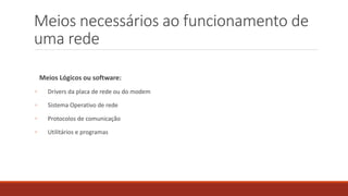 Meios necessários ao funcionamento de
uma rede
Meios Lógicos ou software:
◦ Drivers da placa de rede ou do modem
◦ Sistema Operativo de rede
◦ Protocolos de comunicação
◦ Utilitários e programas
 
