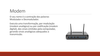 Modem
O seu nome é a contração das palavras
Modulador e Desmodulador.
Executa uma transformação, por modulação
(modem analógico) ou por codificação (modem
digital), dos sinais emitidos pelo computador,
gerando sinais analógicos adequados à
transmissão.
 