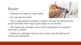 Router
• Utilizado em redes de maior porte.
• Faz a função de switch.
• Tem a capacidade de escolher a melhor rota que um determinado
pacote de dados deve seguir para chegar ao seu destino.
• São capazes de interligar várias redes e trabalham em conjunto
com hubs e switchs.
• Podem ser instalados recursos extra como uma firewall ou um
serviço de criptografia.
 
