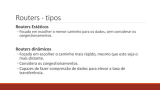 Routers - tipos
Routers Estáticos
◦ Focado em escolher o menor caminho para os dados, sem considerar os
congestionamentos.
Routers dinâmicos
◦ Focado em escolher o caminho mais rápido, mesmo que este seja o
mais distante.
◦ Considera os congestionamentos.
◦ Capazes de fazer compressão de dados para elevar a taxa de
transferência.
 