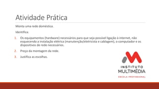 Atividade Prática
Monta uma rede doméstica.
Identifica:
1. Os equipamentos (hardware) necessários para que seja possível ligação à internet, não
esquecendo a instalação elétrica (manutenção/eletricista e cablagem), o computador e os
dispositivos de rede necessários.
2. Preço da montagem da rede.
3. Justifica as escolhas.
 