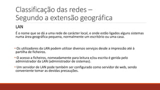Classificação das redes –
Segundo a extensão geográfica
LAN
É o nome que se dá a uma rede de carácter local, e onde estão ligados alguns sistemas
numa área geográfica pequena, normalmente um escritório ou uma casa.
• Os utilizadores da LAN podem utilizar diversos serviços desde a impressão até à
partilha de ficheiros.
• O acesso a ficheiros, nomeadamente para leitura e/ou escrita é gerida pelo
administrador da LAN (administrador de sistemas).
• Um servidor de LAN pode também ser configurado como servidor de web, sendo
conveniente tomar as devidas precauções.
 