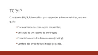TCP/IP
O protocolo TCP/IP, foi concebida para responder a diversos critérios, entre os
quais:
• Fracionamento das mensagens em pacotes;
• Utilização de um sistema de endereços;
• Encaminhamento dos dados na rede (routing);
• Controlo dos erros de transmissão de dados.
 